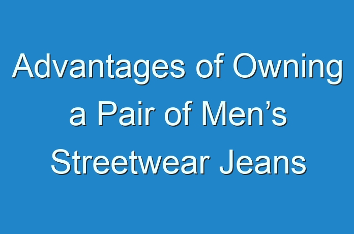 Advantages of Owning a Pair of Men’s Streetwear Jeans - Guides ...