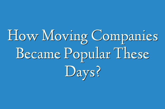 How Moving Companies Became Popular These Days?